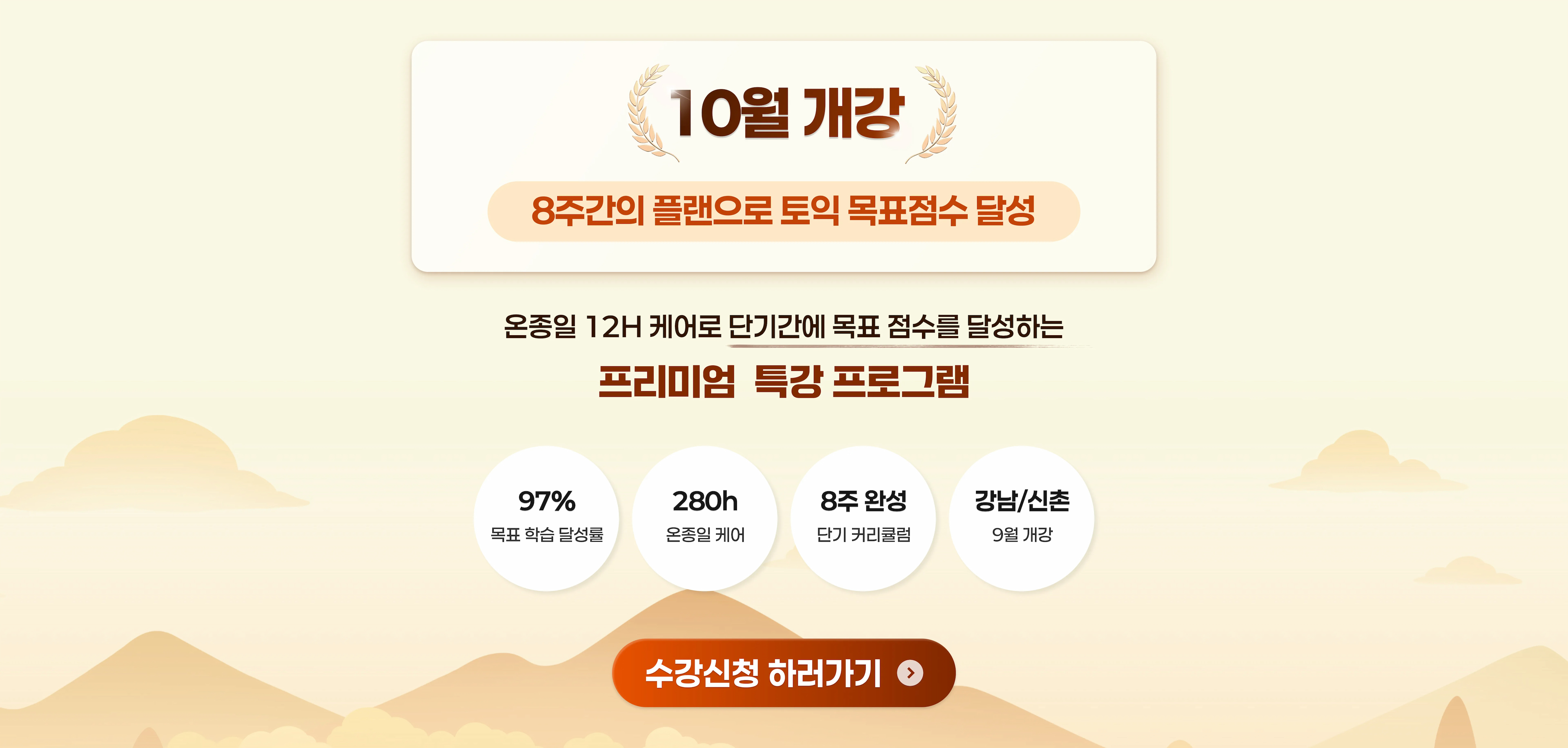9월 개강 8주간의 플랜으로 토익 목표점수 달성 온종일 12H 케어로 단기간에 목표 점수를 달성하는 프리미엄 특강 프로그램 목표 학습 달성률 97% 온종일 케어 280h 8주 단기 커리큘럼 강남/신촌 9월 개강 수강